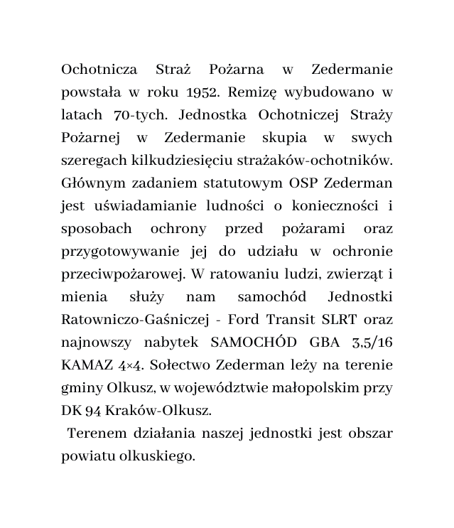 Ochotnicza Straż Pożarna w Zedermanie powstała w roku 1952 Remizę wybudowano w latach 70 tych Jednostka Ochotniczej Straży Pożarnej w Zedermanie skupia w swych szeregach kilkudziesięciu strażaków ochotników Głównym zadaniem statutowym OSP Zederman jest uświadamianie ludności o konieczności i sposobach ochrony przed pożarami oraz przygotowywanie jej do udziału w ochronie przeciwpożarowej W ratowaniu ludzi zwierząt i mienia służy nam samochód Jednostki Ratowniczo Gaśniczej Ford Transit SLRT oraz najnowszy nabytek SAMOCHÓD GBA 3 5 16 KAMAZ 4 4 Sołectwo Zederman leży na terenie gminy Olkusz w województwie małopolskim przy DK 94 Kraków Olkusz Terenem działania naszej jednostki jest obszar powiatu olkuskiego